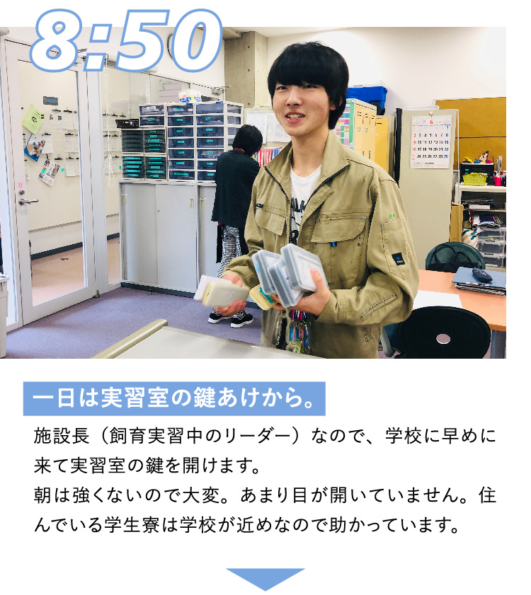 8:50 一日は実習室の鍵あけから。 施設長（飼育実習中のリーダー）なので、学校に早めに来て実習室の鍵を開けます。朝は強くないので大変。あまり目が開いていません。住んでいる学生寮は学校が近めなので助かっています。