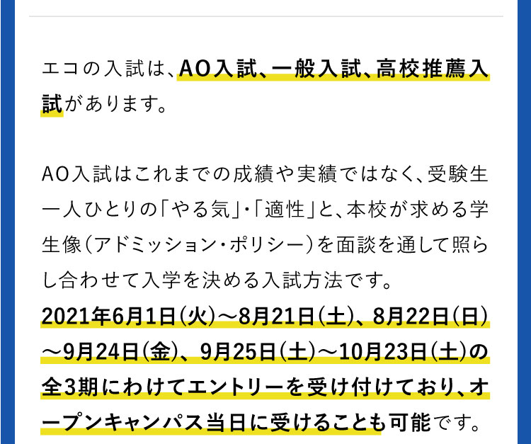 エコの入試は、AO入試、一般入試、高校推薦入試があります。AO入試はこれまでの成績や実績ではなく、受験生一人ひとりの「やる気」・「適性」と、本校が求める学生像（アドミッション・ポリシー）を面談を通して照らし合わせて入学を決める入試方法です。2019年6/1（土）〜8/17（土）、8/18（日）〜10/5（土）、10/6（日）〜11/9（土）の全3期にわけてエントリーを受け付けており、オープンキャンパス当日に受けることも可能です。