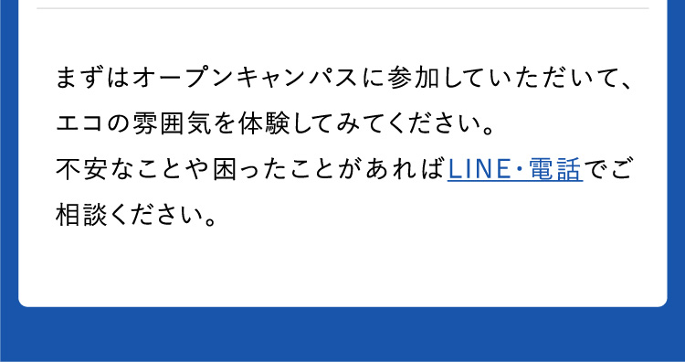 まずはオープンキャンパスに参加していただいて、エコの雰囲気を体験してみてください。不安なことや困ったことがあればLINE・電話でご相談ください。