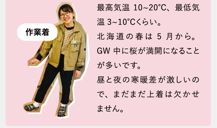 最高気温10~20℃、最低気温3~10℃くらい。北海道の春は5月から。GW中に桜が満開になることが多いです。昼と夜の寒暖差が激しいので、まだまだ上着は欠かせません。