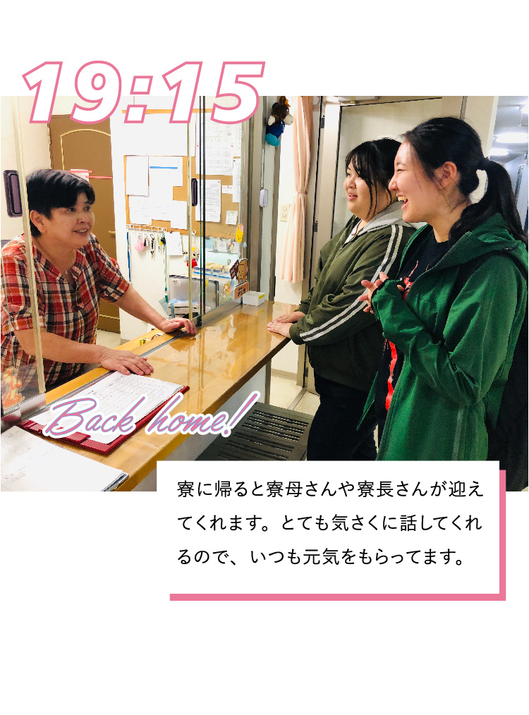 19:15 寮に帰ると寮母さんや寮長さんが迎えてくれます。とても気さくに話してくれるので、いつも元気をもらってます。