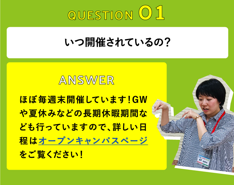 いつ開催されているの？　ほぼ毎週末開催しています！GWや夏休みなどの長期休暇期間なども行っていますので、詳しい日程はオープンキャンパスページをご覧ください！