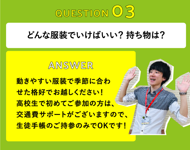 どんな服装でいけばいい？ 持ち物は？　動きやすい服装で季節に合わせた格好でお越しください！高校生で初めてご参加の方は、交通費サポートがございますので、生徒手帳のご持参のみでOKです！