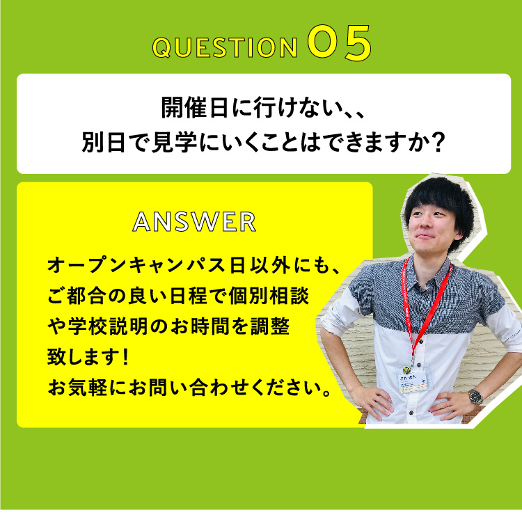 開催日に行けない、、別日で見学にいくことはできますか？　オープンキャンパス日以外にも、ご都合の良い日程で個別相談や学校説明のお時間を調整致します！お気軽にお問い合わせください。