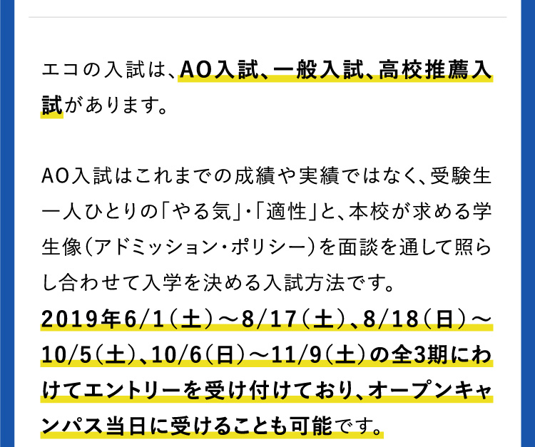 エコの入試は、AO入試、一般入試、高校推薦入試があります。AO入試はこれまでの成績や実績ではなく、受験生一人ひとりの「やる気」・「適性」と、本校が求める学生像（アドミッション・ポリシー）を面談を通して照らし合わせて入学を決める入試方法です。2019年6/1（土）〜8/17（土）、8/18（日）〜10/5（土）、10/6（日）〜11/9（土）の全3期にわけてエントリーを受け付けており、オープンキャンパス当日に受けることも可能です。