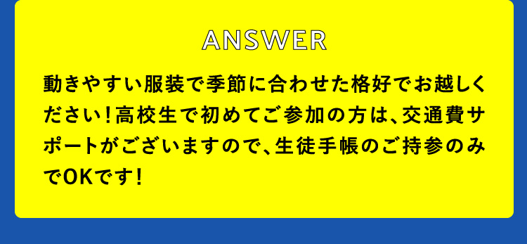 動きやすい服装で季節に合わせた格好でお越しください！高校生で初めてご参加の方は、交通費サポートがございますので、生徒手帳のご持参のみでOKです！