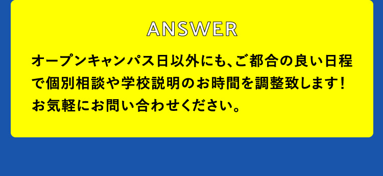 オープンキャンパス日以外にも、ご都合の良い日程で個別相談や学校説明のお時間を調整致します！お気軽にお問い合わせください。