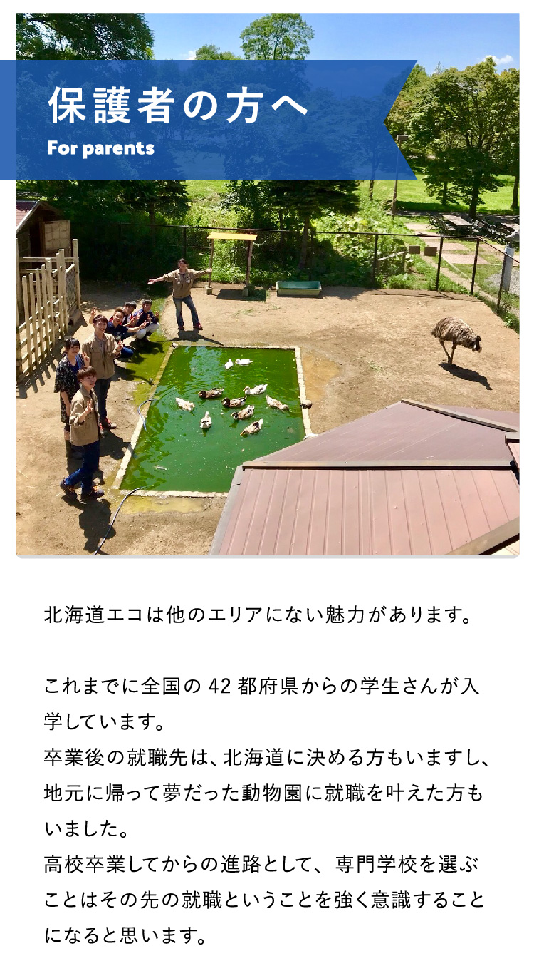 保護者の方へ 北海道エコは他のエリアにない魅力があります。これまでに全国の42都府県からの学生さんが入学しています。卒業後の就職先は、北海道に決める方もいますし、地元に帰って夢だった動物園に就職を叶えた方もいました。高校卒業してからの進路として、専門学校を選ぶことはその先の就職ということを強く意識することになると思います。