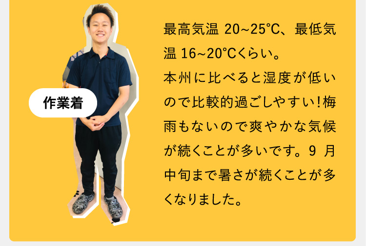 最高気温20~25℃、最低気温16~20℃くらい。本州に比べると湿度が低いので比較的過ごしやすい！梅雨もないので爽やかな気候が続くことが多いです。9月中旬まで暑さが続くことが多くなりました。