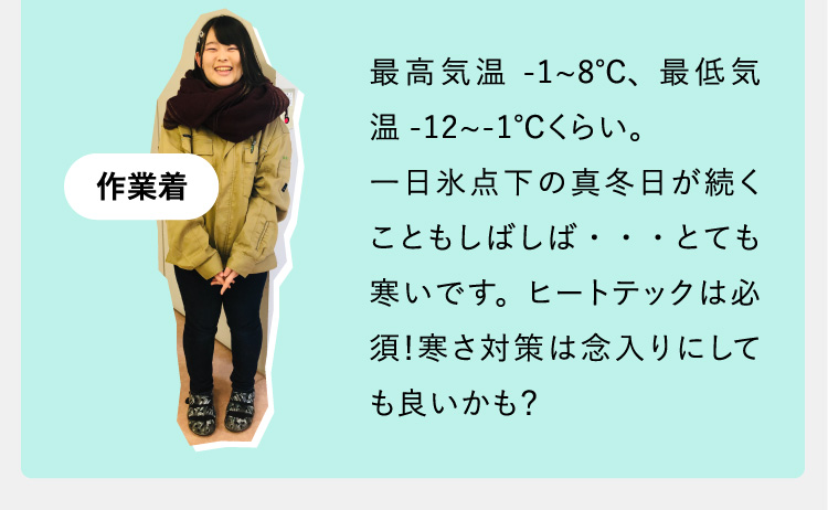 最高気温-1~8℃、最低気温-12~-1℃くらい。一日氷点下の真冬日が続くこともしばしば・・・とても寒いです。ヒートテックは必須！寒さ対策は念入りにしても良いかも？