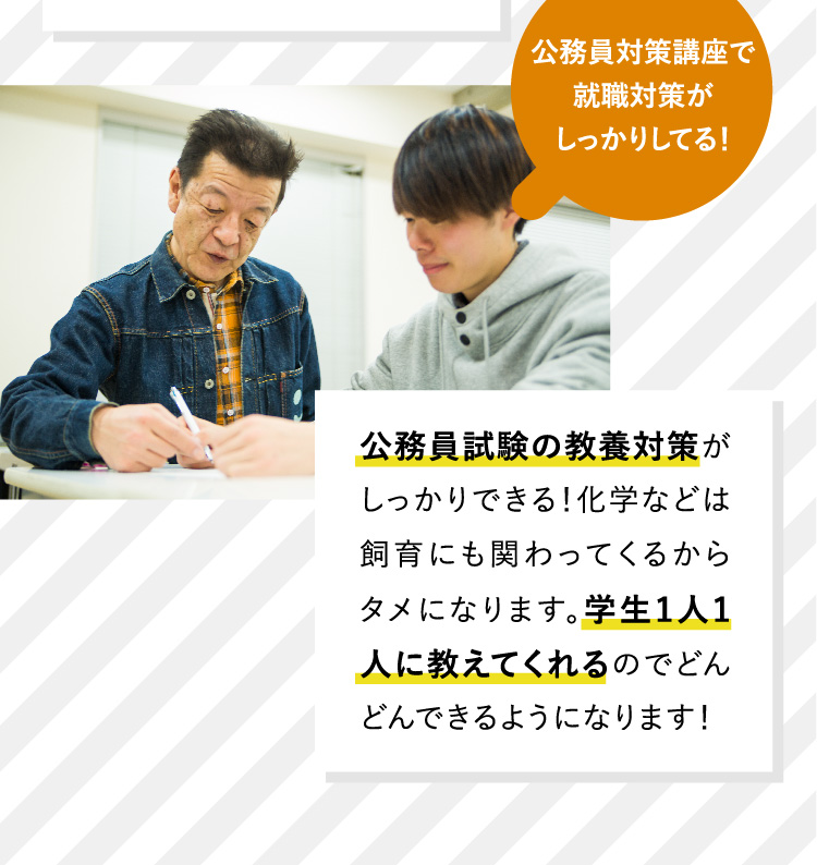 公務員対策講座で就職対策がしっかりしてる！公務員試験の教養対策がしっかりできる！化学などは飼育にも関わってくるからタメになります。学生1人1人に教えてくれるのでどんどんできるようになります！