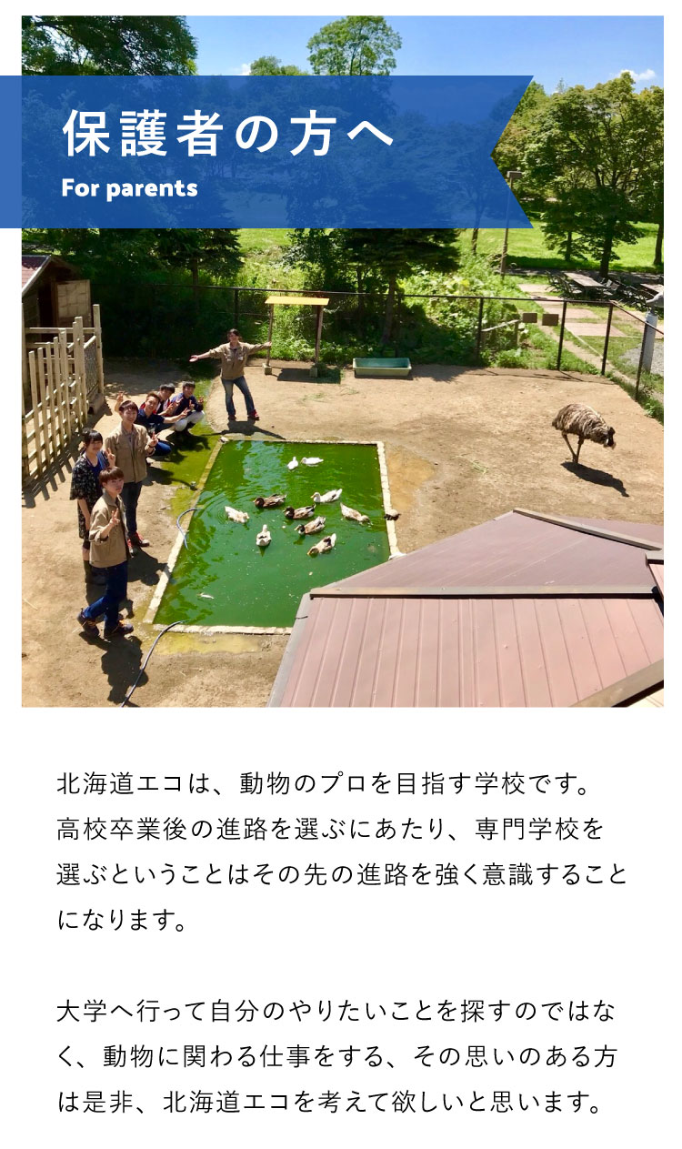 北海道エコは、動物のプロを目指す学校です。高校卒業後の進路を選ぶにあたり、専門学校を選ぶということはその先の進路を強く意識することになります。大学へ行って自分のやりたいことを探すのではなく、動物に関わる仕事をする、その思いのある方は是非、北海道エコを考えて欲しいと思います。